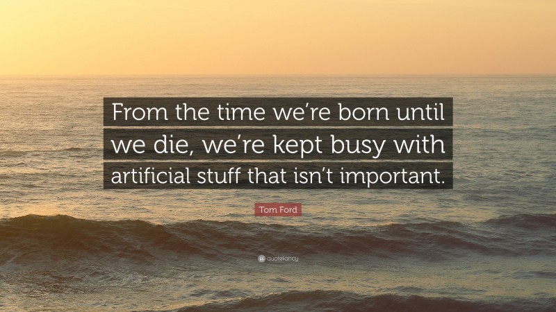Tom Ford Quote: “From the time we’re born until we die, we’re kept busy with artificial stuff that isn’t important.”