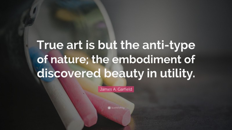 James A. Garfield Quote: “True art is but the anti-type of nature; the embodiment of discovered beauty in utility.”