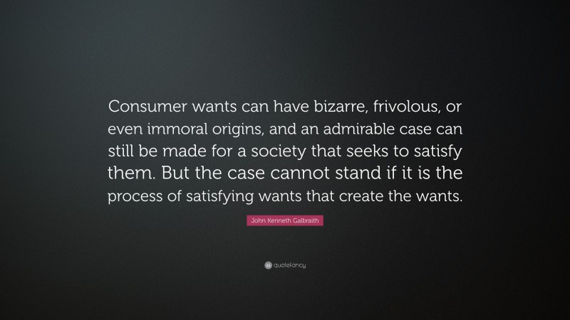 John Kenneth Galbraith Quote: “Consumer wants can have bizarre, frivolous, or even immoral origins, and an admirable case can still be made for a society that seeks to satisfy them. But the case cannot stand if it is the process of satisfying wants that create the wants.”