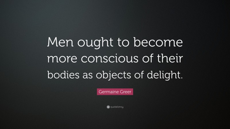 Germaine Greer Quote: “Men ought to become more conscious of their bodies as objects of delight.”