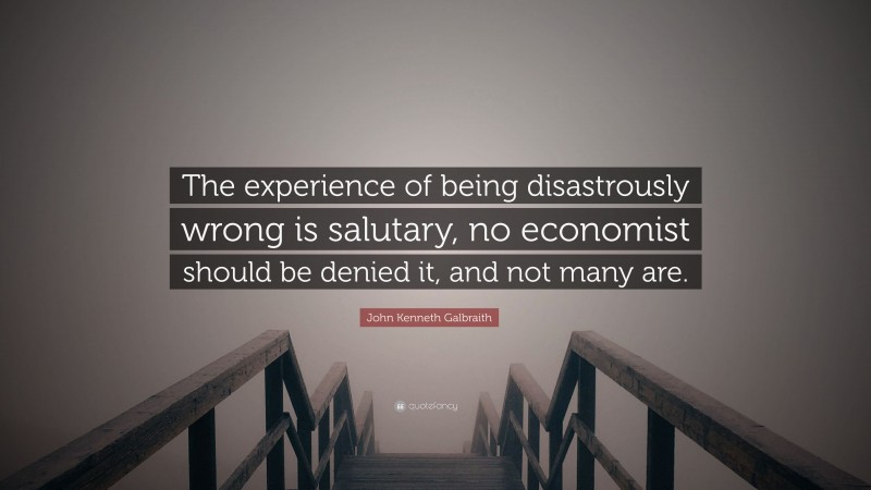 John Kenneth Galbraith Quote: “The experience of being disastrously wrong is salutary, no economist should be denied it, and not many are.”