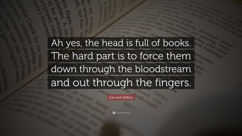 Edward Abbey Quote: “Ah yes, the head is full of books. The hard part is to force them down through the bloodstream and out through the fingers.”