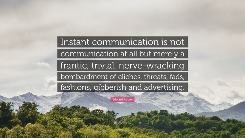 Edward Abbey Quote: “Instant communication is not communication at all but merely a frantic, trivial, nerve-wracking bombardment of cliches, threats, fads, fashions, gibberish and advertising.”