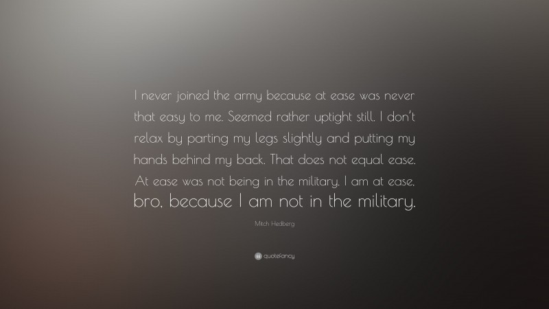 Mitch Hedberg Quote: “I never joined the army because at ease was never that easy to me. Seemed rather uptight still. I don’t relax by parting my legs slightly and putting my hands behind my back. That does not equal ease. At ease was not being in the military. I am at ease, bro, because I am not in the military.”