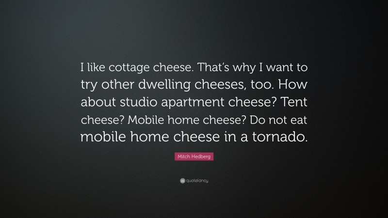 Mitch Hedberg Quote: “I like cottage cheese. That’s why I want to try other dwelling cheeses, too. How about studio apartment cheese? Tent cheese? Mobile home cheese? Do not eat mobile home cheese in a tornado.”