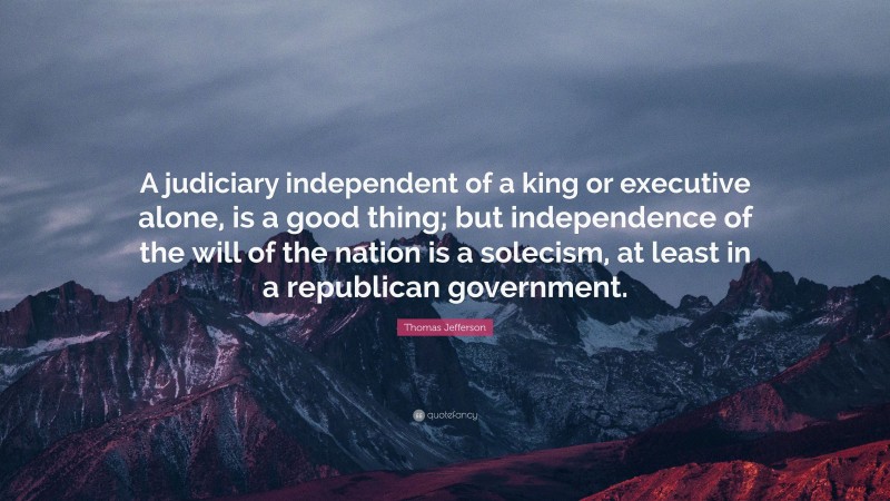 Thomas Jefferson Quote: “A judiciary independent of a king or executive alone, is a good thing; but independence of the will of the nation is a solecism, at least in a republican government.”