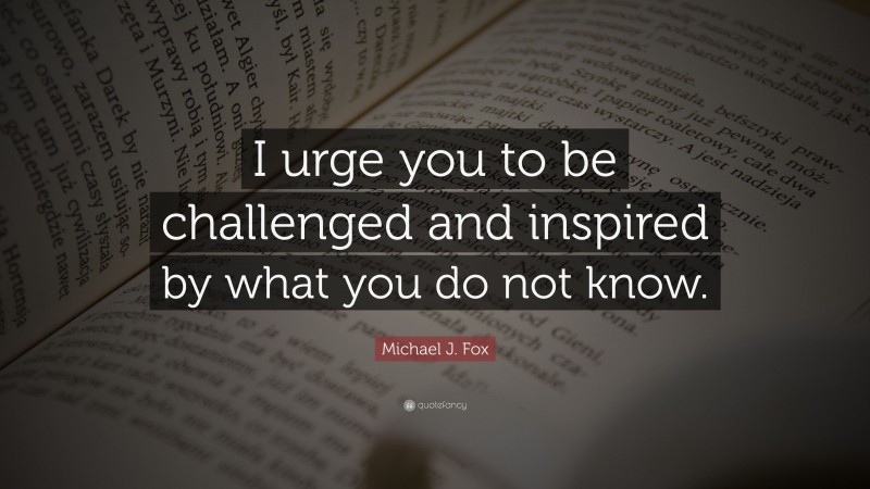 Michael J. Fox Quote: “I urge you to be challenged and inspired by what you do not know.”