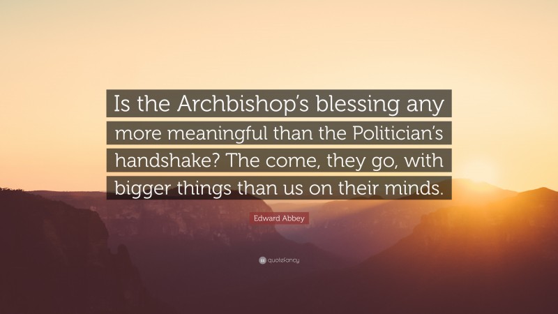 Edward Abbey Quote: “Is the Archbishop’s blessing any more meaningful than the Politician’s handshake? The come, they go, with bigger things than us on their minds.”