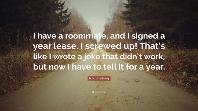 Mitch Hedberg Quote: “I have a roommate, and I signed a year lease. I screwed up! That’s like I wrote a joke that didn’t work, but now I have to tell it for a year.”