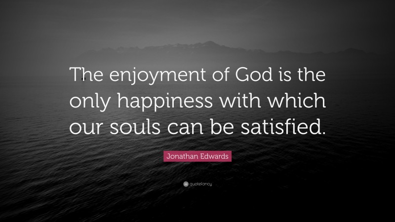 Jonathan Edwards Quote: “The enjoyment of God is the only happiness with which our souls can be satisfied.”