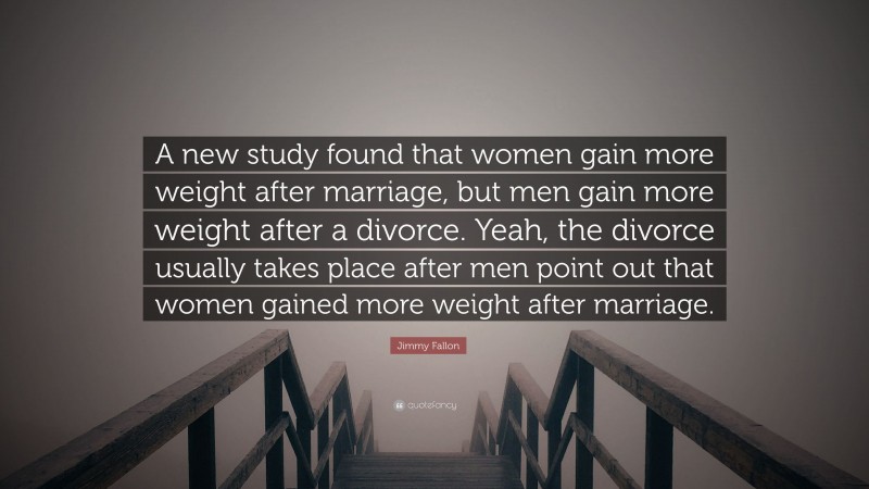 Jimmy Fallon Quote: “A new study found that women gain more weight after marriage, but men gain more weight after a divorce. Yeah, the divorce usually takes place after men point out that women gained more weight after marriage.”