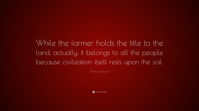 Thomas Jefferson Quote: “While the farmer holds the title to the land, actually, it belongs to all the people because civilization itself rests upon the soil.”