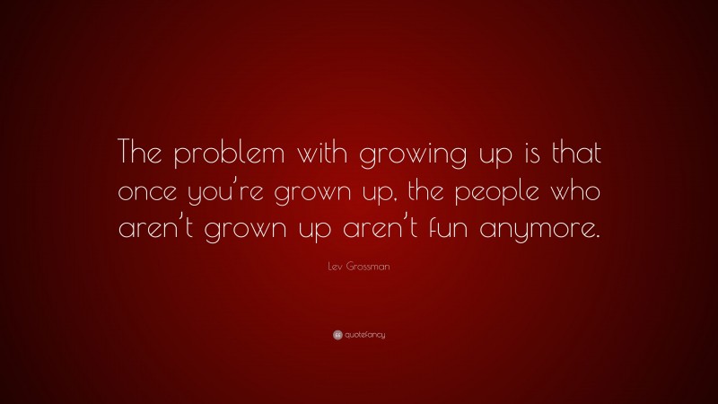 Lev Grossman Quote: “The problem with growing up is that once you’re grown up, the people who aren’t grown up aren’t fun anymore.”