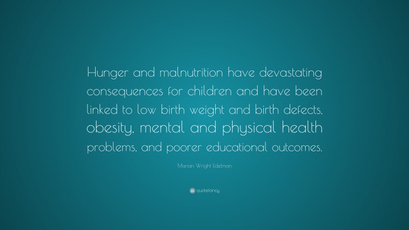 Marian Wright Edelman Quote: “Hunger and malnutrition have devastating consequences for children and have been linked to low birth weight and birth defects, obesity, mental and physical health problems, and poorer educational outcomes.”