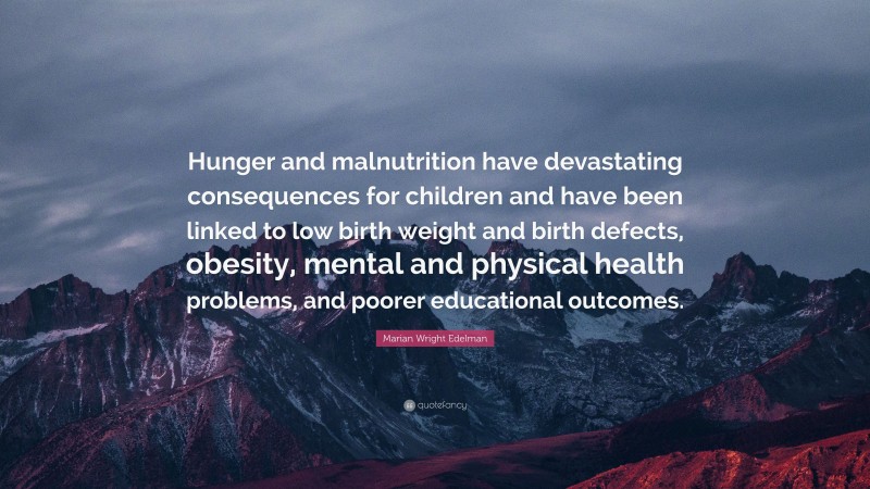 Marian Wright Edelman Quote: “Hunger and malnutrition have devastating consequences for children and have been linked to low birth weight and birth defects, obesity, mental and physical health problems, and poorer educational outcomes.”