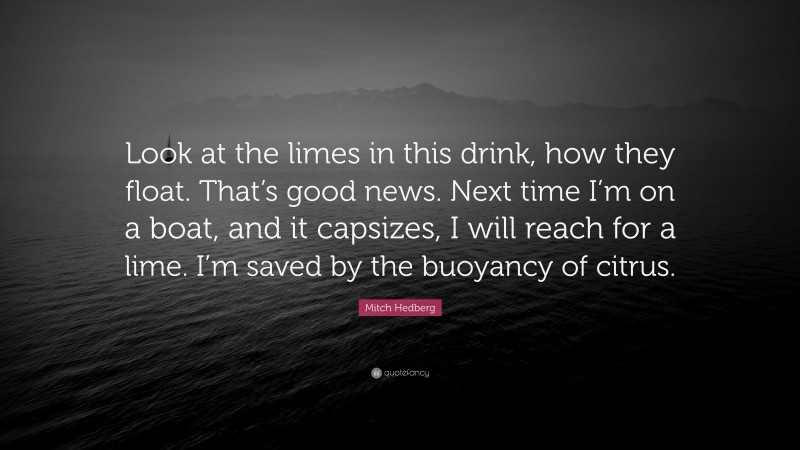 Mitch Hedberg Quote: “Look at the limes in this drink, how they float. That’s good news. Next time I’m on a boat, and it capsizes, I will reach for a lime. I’m saved by the buoyancy of citrus.”
