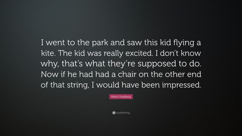 Mitch Hedberg Quote: “I went to the park and saw this kid flying a kite. The kid was really excited. I don’t know why, that’s what they’re supposed to do. Now if he had had a chair on the other end of that string, I would have been impressed.”