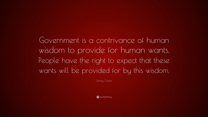 Jimmy Carter Quote: “Government is a contrivance of human wisdom to provide for human wants. People have the right to expect that these wants will be provided for by this wisdom.”