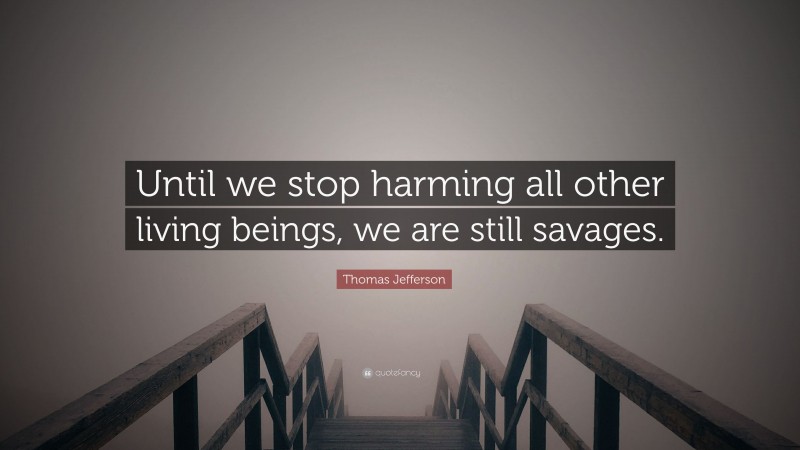 Thomas Jefferson Quote: “Until we stop harming all other living beings, we are still savages.”