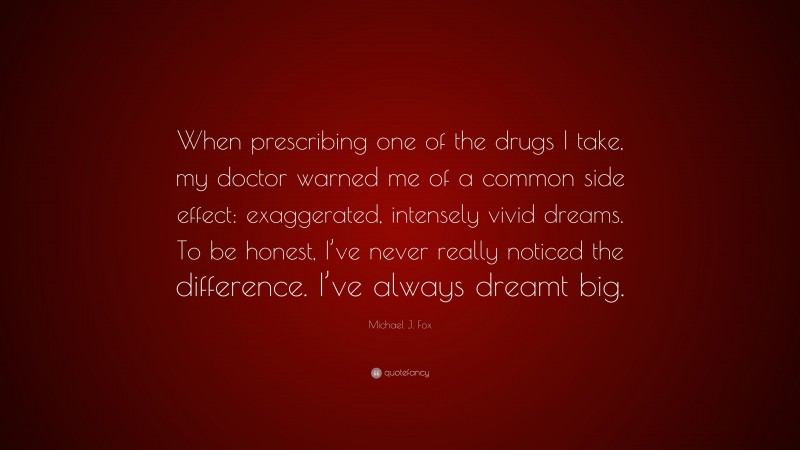 Michael J. Fox Quote: “When prescribing one of the drugs I take, my doctor warned me of a common side effect: exaggerated, intensely vivid dreams. To be honest, I’ve never really noticed the difference. I’ve always dreamt big.”