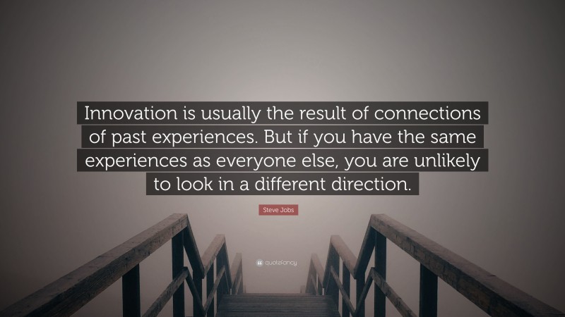 Steve Jobs Quote: “Innovation is usually the result of connections of past experiences. But if you have the same experiences as everyone else, you are unlikely to look in a different direction.”