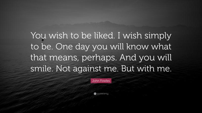 John Fowles Quote: “You wish to be liked. I wish simply to be. One day you will know what that means, perhaps. And you will smile. Not against me. But with me.”