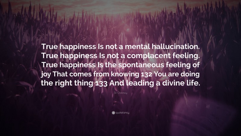 Sri Chinmoy Quote: “True happiness Is not a mental hallucination. True happiness Is not a complacent feeling. True happiness Is the spontaneous feeling of joy That comes from knowing 132 You are doing the right thing 133 And leading a divine life.”