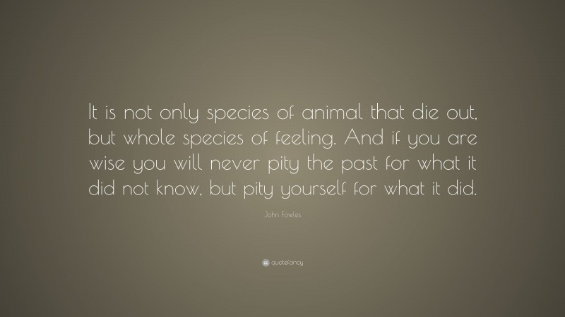 John Fowles Quote: “It is not only species of animal that die out, but whole species of feeling. And if you are wise you will never pity the past for what it did not know, but pity yourself for what it did.”