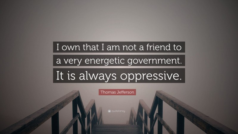 Thomas Jefferson Quote: “I own that I am not a friend to a very energetic government. It is always oppressive.”
