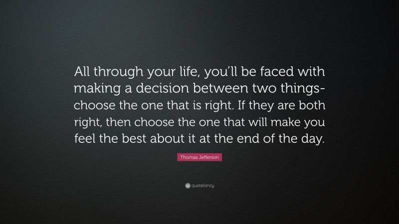 Thomas Jefferson Quote: “All through your life, you’ll be faced with making a decision between two things-choose the one that is right. If they are both right, then choose the one that will make you feel the best about it at the end of the day.”