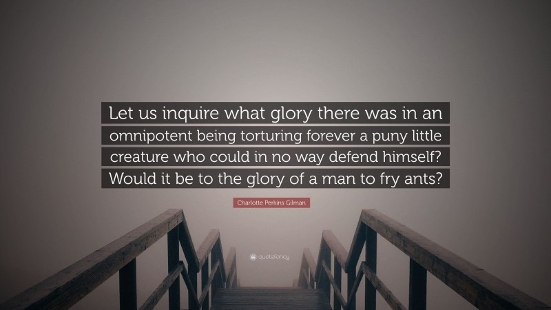 Charlotte Perkins Gilman Quote: “Let us inquire what glory there was in an omnipotent being torturing forever a puny little creature who could in no way defend himself? Would it be to the glory of a man to fry ants?”