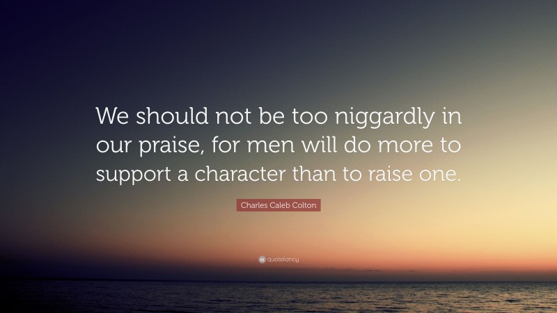 Charles Caleb Colton Quote: “We should not be too niggardly in our praise, for men will do more to support a character than to raise one.”