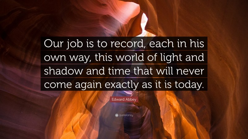 Edward Abbey Quote: “Our job is to record, each in his own way, this world of light and shadow and time that will never come again exactly as it is today.”