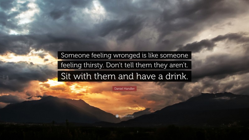 Daniel Handler Quote: “Someone feeling wronged is like someone feeling thirsty. Don’t tell them they aren’t. Sit with them and have a drink.”