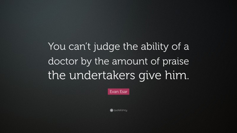Evan Esar Quote: “You can’t judge the ability of a doctor by the amount of praise the undertakers give him.”