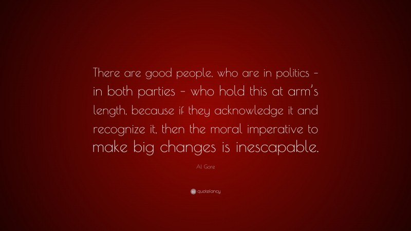Al Gore Quote: “There are good people, who are in politics – in both parties – who hold this at arm’s length, because if they acknowledge it and recognize it, then the moral imperative to make big changes is inescapable.”