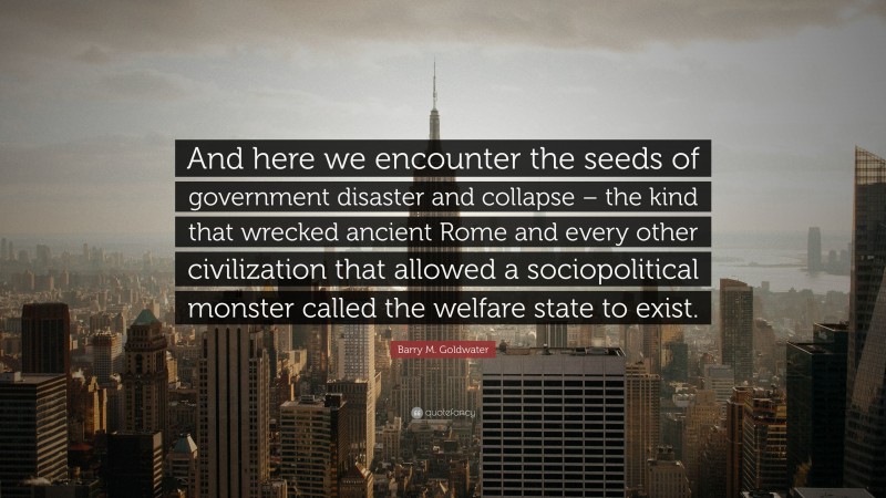 Barry M. Goldwater Quote: “And here we encounter the seeds of government disaster and collapse – the kind that wrecked ancient Rome and every other civilization that allowed a sociopolitical monster called the welfare state to exist.”