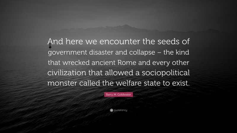 Barry M. Goldwater Quote: “And here we encounter the seeds of government disaster and collapse – the kind that wrecked ancient Rome and every other civilization that allowed a sociopolitical monster called the welfare state to exist.”