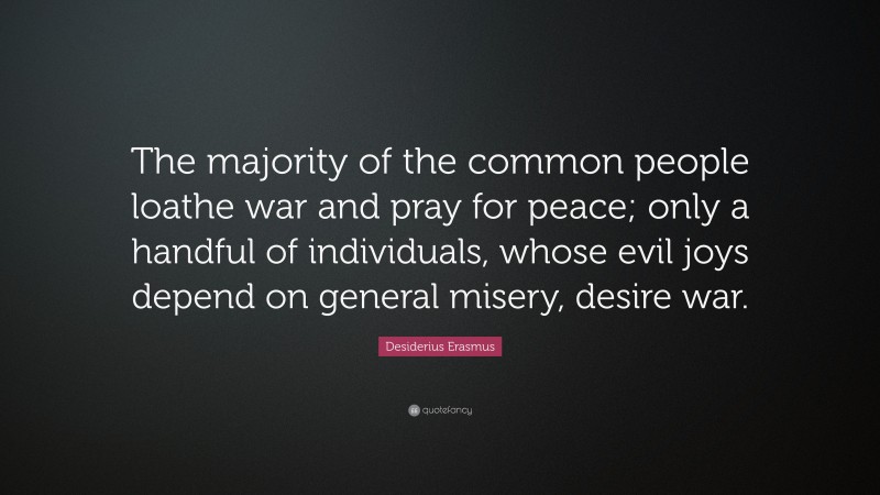 Desiderius Erasmus Quote: “The majority of the common people loathe war and pray for peace; only a handful of individuals, whose evil joys depend on general misery, desire war.”