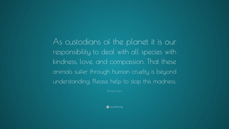 Richard Gere Quote: “As custodians of the planet it is our responsibility to deal with all species with kindness, love, and compassion. That these animals suffer through human cruelty is beyond understanding. Please help to stop this madness.”