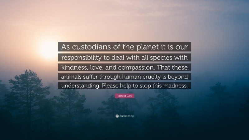 Richard Gere Quote: “As custodians of the planet it is our responsibility to deal with all species with kindness, love, and compassion. That these animals suffer through human cruelty is beyond understanding. Please help to stop this madness.”