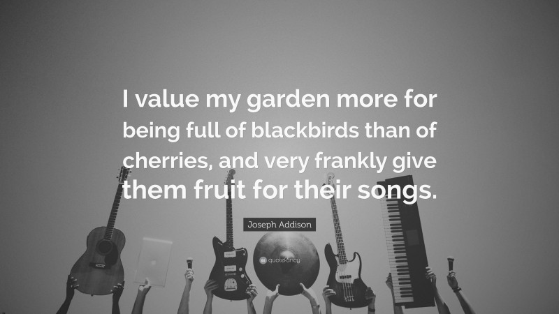 Joseph Addison Quote: “I value my garden more for being full of blackbirds than of cherries, and very frankly give them fruit for their songs.”