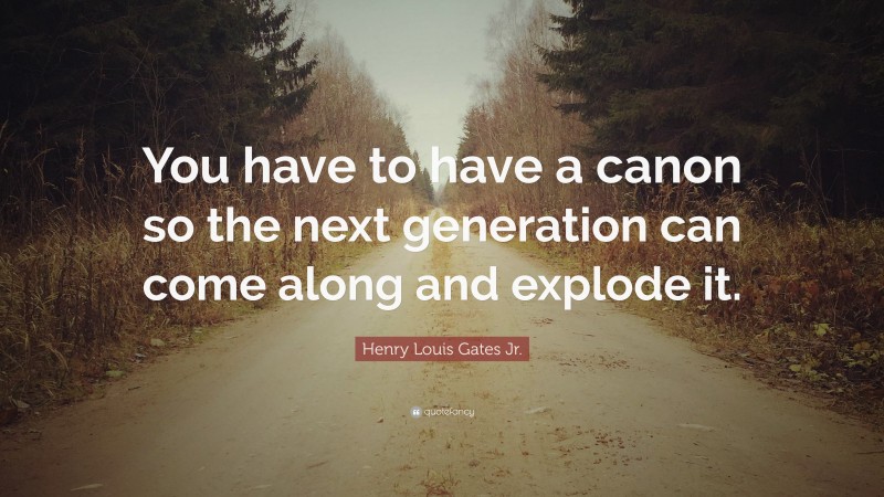 Henry Louis Gates Jr. Quote: “You have to have a canon so the next generation can come along and explode it.”