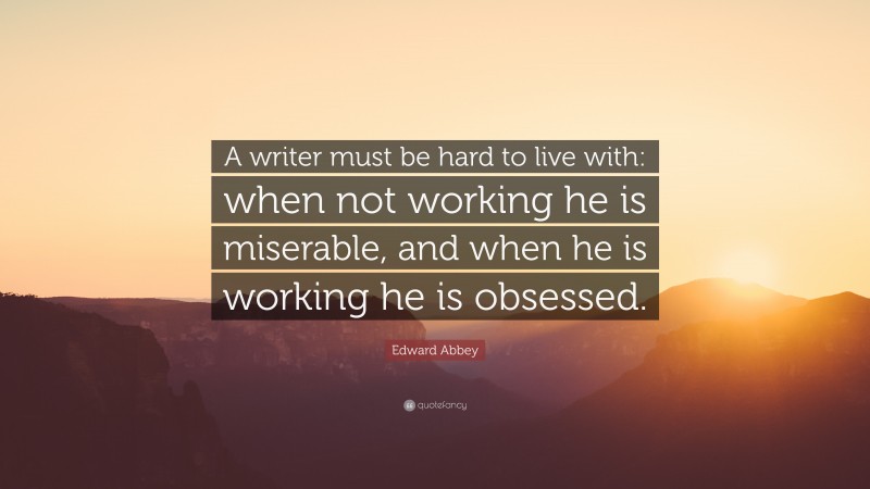 Edward Abbey Quote: “A writer must be hard to live with: when not working he is miserable, and when he is working he is obsessed.”