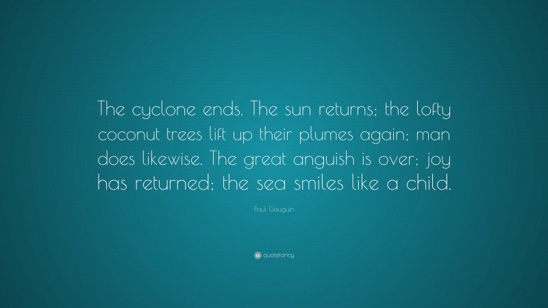 Paul Gauguin Quote: “The cyclone ends. The sun returns; the lofty coconut trees lift up their plumes again; man does likewise. The great anguish is over; joy has returned; the sea smiles like a child.”