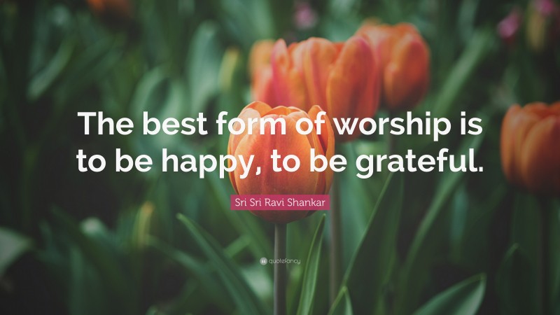 Sri Sri Ravi Shankar Quote: “The best form of worship is to be happy, to be grateful.”