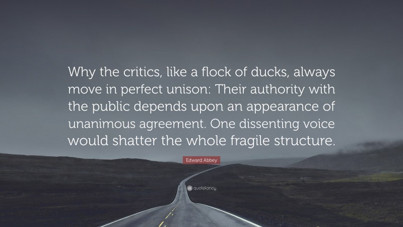 Edward Abbey Quote: “Why the critics, like a flock of ducks, always move in perfect unison: Their authority with the public depends upon an appearance of unanimous agreement. One dissenting voice would shatter the whole fragile structure.”