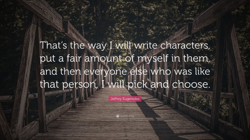 Jeffrey Eugenides Quote: “That’s the way I will write characters, put a fair amount of myself in them, and then everyone else who was like that person, I will pick and choose.”