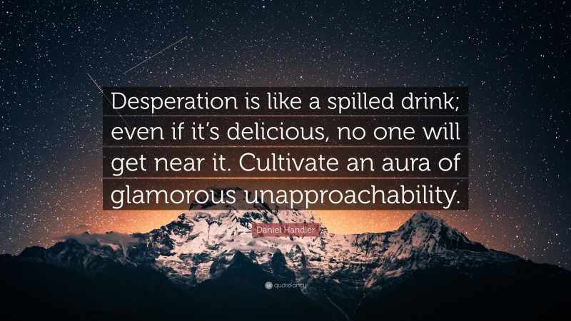 Daniel Handler Quote: “Desperation is like a spilled drink; even if it’s delicious, no one will get near it. Cultivate an aura of glamorous unapproachability.”