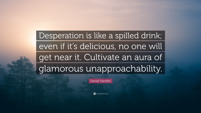 Daniel Handler Quote: “Desperation is like a spilled drink; even if it’s delicious, no one will get near it. Cultivate an aura of glamorous unapproachability.”